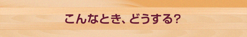 こんなとき、どうする？